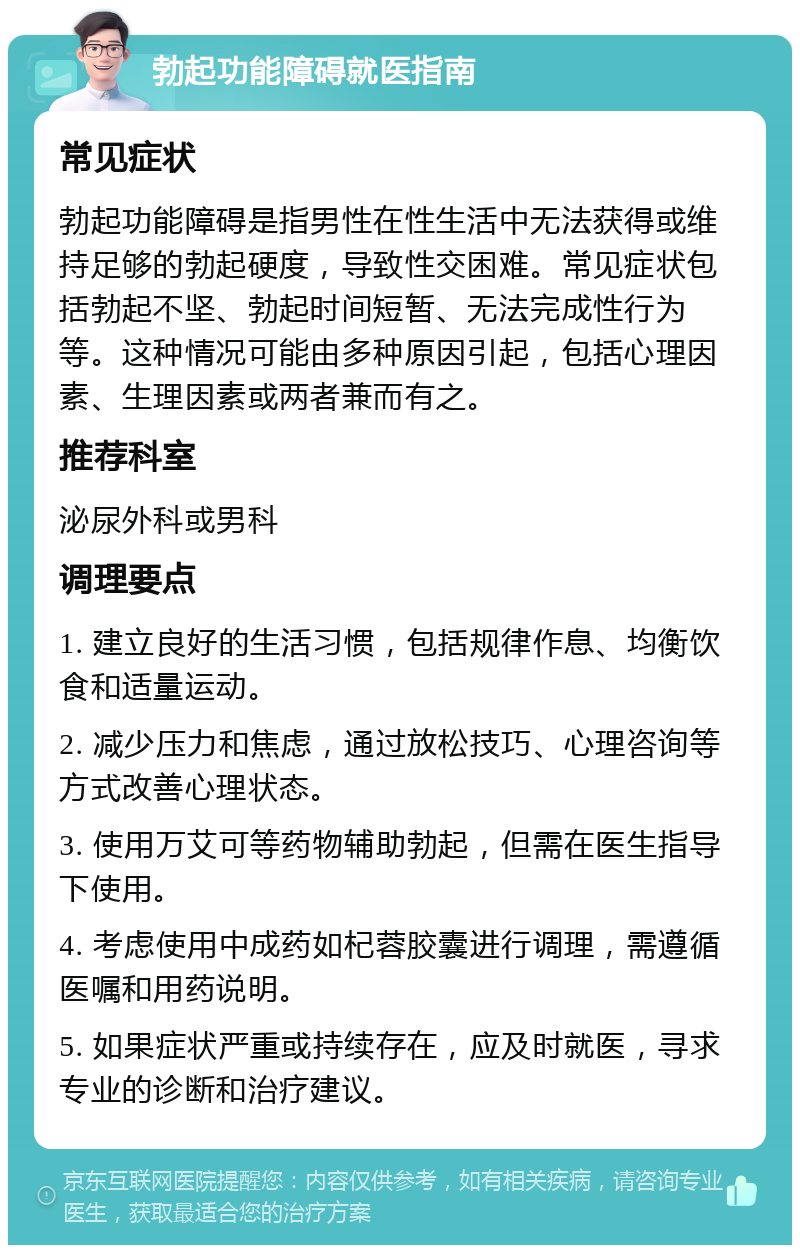 勃起功能障碍就医指南 常见症状 勃起功能障碍是指男性在性生活中无法获得或维持足够的勃起硬度，导致性交困难。常见症状包括勃起不坚、勃起时间短暂、无法完成性行为等。这种情况可能由多种原因引起，包括心理因素、生理因素或两者兼而有之。 推荐科室 泌尿外科或男科 调理要点 1. 建立良好的生活习惯，包括规律作息、均衡饮食和适量运动。 2. 减少压力和焦虑，通过放松技巧、心理咨询等方式改善心理状态。 3. 使用万艾可等药物辅助勃起，但需在医生指导下使用。 4. 考虑使用中成药如杞蓉胶囊进行调理，需遵循医嘱和用药说明。 5. 如果症状严重或持续存在，应及时就医，寻求专业的诊断和治疗建议。