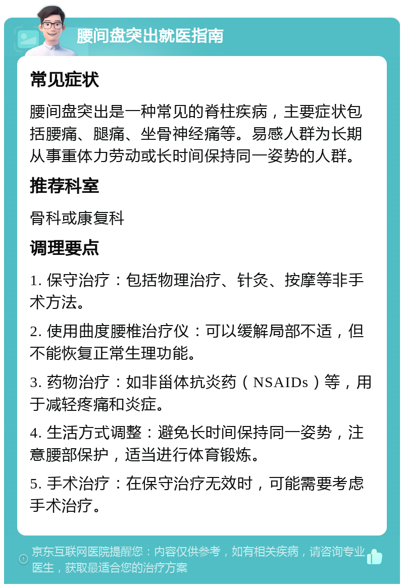 腰间盘突出就医指南 常见症状 腰间盘突出是一种常见的脊柱疾病，主要症状包括腰痛、腿痛、坐骨神经痛等。易感人群为长期从事重体力劳动或长时间保持同一姿势的人群。 推荐科室 骨科或康复科 调理要点 1. 保守治疗：包括物理治疗、针灸、按摩等非手术方法。 2. 使用曲度腰椎治疗仪：可以缓解局部不适，但不能恢复正常生理功能。 3. 药物治疗：如非甾体抗炎药（NSAIDs）等，用于减轻疼痛和炎症。 4. 生活方式调整：避免长时间保持同一姿势，注意腰部保护，适当进行体育锻炼。 5. 手术治疗：在保守治疗无效时，可能需要考虑手术治疗。