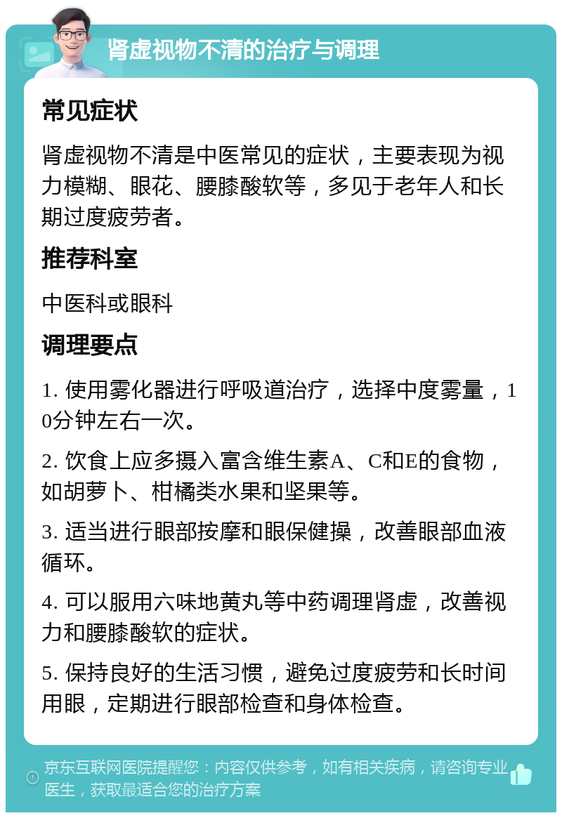 肾虚视物不清的治疗与调理 常见症状 肾虚视物不清是中医常见的症状，主要表现为视力模糊、眼花、腰膝酸软等，多见于老年人和长期过度疲劳者。 推荐科室 中医科或眼科 调理要点 1. 使用雾化器进行呼吸道治疗，选择中度雾量，10分钟左右一次。 2. 饮食上应多摄入富含维生素A、C和E的食物，如胡萝卜、柑橘类水果和坚果等。 3. 适当进行眼部按摩和眼保健操，改善眼部血液循环。 4. 可以服用六味地黄丸等中药调理肾虚，改善视力和腰膝酸软的症状。 5. 保持良好的生活习惯，避免过度疲劳和长时间用眼，定期进行眼部检查和身体检查。