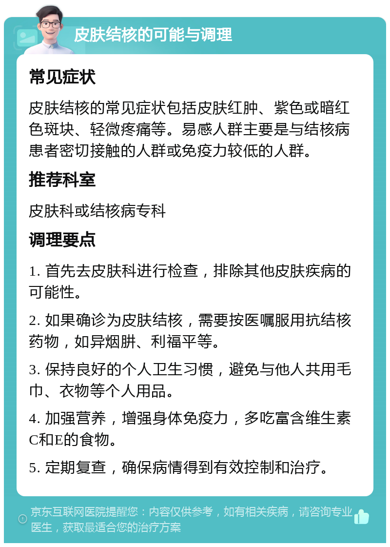 皮肤结核的可能与调理 常见症状 皮肤结核的常见症状包括皮肤红肿、紫色或暗红色斑块、轻微疼痛等。易感人群主要是与结核病患者密切接触的人群或免疫力较低的人群。 推荐科室 皮肤科或结核病专科 调理要点 1. 首先去皮肤科进行检查，排除其他皮肤疾病的可能性。 2. 如果确诊为皮肤结核，需要按医嘱服用抗结核药物，如异烟肼、利福平等。 3. 保持良好的个人卫生习惯，避免与他人共用毛巾、衣物等个人用品。 4. 加强营养，增强身体免疫力，多吃富含维生素C和E的食物。 5. 定期复查，确保病情得到有效控制和治疗。