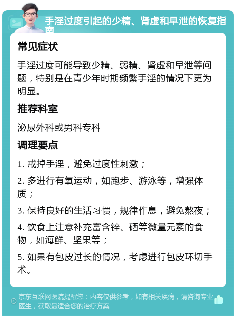 手淫过度引起的少精、肾虚和早泄的恢复指南 常见症状 手淫过度可能导致少精、弱精、肾虚和早泄等问题，特别是在青少年时期频繁手淫的情况下更为明显。 推荐科室 泌尿外科或男科专科 调理要点 1. 戒掉手淫，避免过度性刺激； 2. 多进行有氧运动，如跑步、游泳等，增强体质； 3. 保持良好的生活习惯，规律作息，避免熬夜； 4. 饮食上注意补充富含锌、硒等微量元素的食物，如海鲜、坚果等； 5. 如果有包皮过长的情况，考虑进行包皮环切手术。