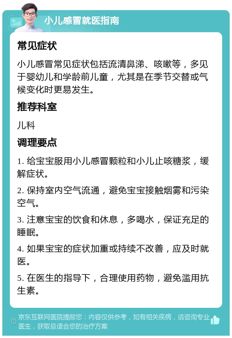 小儿感冒就医指南 常见症状 小儿感冒常见症状包括流清鼻涕、咳嗽等，多见于婴幼儿和学龄前儿童，尤其是在季节交替或气候变化时更易发生。 推荐科室 儿科 调理要点 1. 给宝宝服用小儿感冒颗粒和小儿止咳糖浆，缓解症状。 2. 保持室内空气流通，避免宝宝接触烟雾和污染空气。 3. 注意宝宝的饮食和休息，多喝水，保证充足的睡眠。 4. 如果宝宝的症状加重或持续不改善，应及时就医。 5. 在医生的指导下，合理使用药物，避免滥用抗生素。