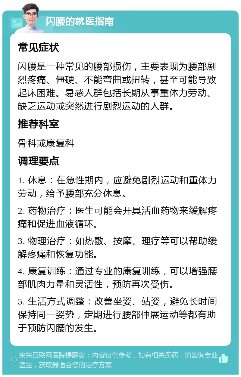 闪腰的就医指南 常见症状 闪腰是一种常见的腰部损伤，主要表现为腰部剧烈疼痛、僵硬、不能弯曲或扭转，甚至可能导致起床困难。易感人群包括长期从事重体力劳动、缺乏运动或突然进行剧烈运动的人群。 推荐科室 骨科或康复科 调理要点 1. 休息：在急性期内，应避免剧烈运动和重体力劳动，给予腰部充分休息。 2. 药物治疗：医生可能会开具活血药物来缓解疼痛和促进血液循环。 3. 物理治疗：如热敷、按摩、理疗等可以帮助缓解疼痛和恢复功能。 4. 康复训练：通过专业的康复训练，可以增强腰部肌肉力量和灵活性，预防再次受伤。 5. 生活方式调整：改善坐姿、站姿，避免长时间保持同一姿势，定期进行腰部伸展运动等都有助于预防闪腰的发生。