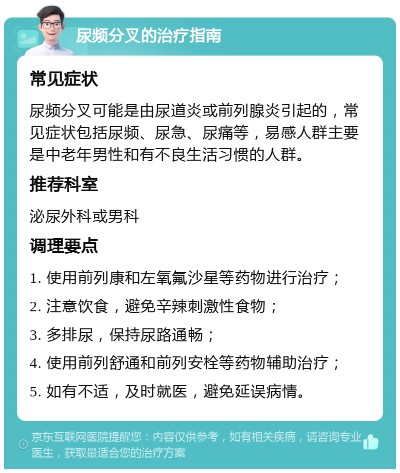 尿频分叉的治疗指南 常见症状 尿频分叉可能是由尿道炎或前列腺炎引起的，常见症状包括尿频、尿急、尿痛等，易感人群主要是中老年男性和有不良生活习惯的人群。 推荐科室 泌尿外科或男科 调理要点 1. 使用前列康和左氧氟沙星等药物进行治疗； 2. 注意饮食，避免辛辣刺激性食物； 3. 多排尿，保持尿路通畅； 4. 使用前列舒通和前列安栓等药物辅助治疗； 5. 如有不适，及时就医，避免延误病情。