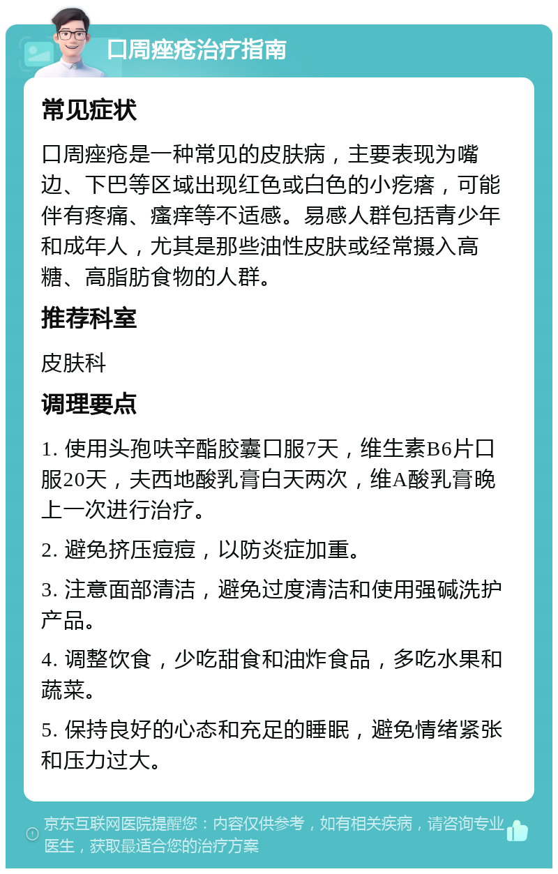 口周痤疮治疗指南 常见症状 口周痤疮是一种常见的皮肤病，主要表现为嘴边、下巴等区域出现红色或白色的小疙瘩，可能伴有疼痛、瘙痒等不适感。易感人群包括青少年和成年人，尤其是那些油性皮肤或经常摄入高糖、高脂肪食物的人群。 推荐科室 皮肤科 调理要点 1. 使用头孢呋辛酯胶囊口服7天，维生素B6片口服20天，夫西地酸乳膏白天两次，维A酸乳膏晚上一次进行治疗。 2. 避免挤压痘痘，以防炎症加重。 3. 注意面部清洁，避免过度清洁和使用强碱洗护产品。 4. 调整饮食，少吃甜食和油炸食品，多吃水果和蔬菜。 5. 保持良好的心态和充足的睡眠，避免情绪紧张和压力过大。