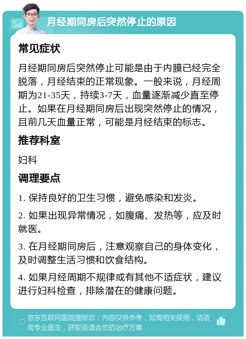 月经期同房后突然停止的原因 常见症状 月经期同房后突然停止可能是由于内膜已经完全脱落，月经结束的正常现象。一般来说，月经周期为21-35天，持续3-7天，血量逐渐减少直至停止。如果在月经期同房后出现突然停止的情况，且前几天血量正常，可能是月经结束的标志。 推荐科室 妇科 调理要点 1. 保持良好的卫生习惯，避免感染和发炎。 2. 如果出现异常情况，如腹痛、发热等，应及时就医。 3. 在月经期同房后，注意观察自己的身体变化，及时调整生活习惯和饮食结构。 4. 如果月经周期不规律或有其他不适症状，建议进行妇科检查，排除潜在的健康问题。