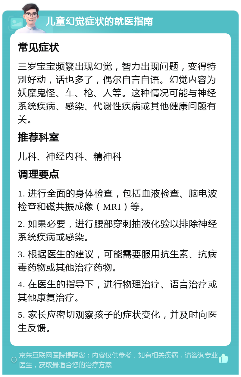 儿童幻觉症状的就医指南 常见症状 三岁宝宝频繁出现幻觉，智力出现问题，变得特别好动，话也多了，偶尔自言自语。幻觉内容为妖魔鬼怪、车、枪、人等。这种情况可能与神经系统疾病、感染、代谢性疾病或其他健康问题有关。 推荐科室 儿科、神经内科、精神科 调理要点 1. 进行全面的身体检查，包括血液检查、脑电波检查和磁共振成像（MRI）等。 2. 如果必要，进行腰部穿刺抽液化验以排除神经系统疾病或感染。 3. 根据医生的建议，可能需要服用抗生素、抗病毒药物或其他治疗药物。 4. 在医生的指导下，进行物理治疗、语言治疗或其他康复治疗。 5. 家长应密切观察孩子的症状变化，并及时向医生反馈。