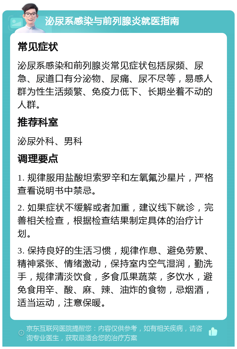 泌尿系感染与前列腺炎就医指南 常见症状 泌尿系感染和前列腺炎常见症状包括尿频、尿急、尿道口有分泌物、尿痛、尿不尽等，易感人群为性生活频繁、免疫力低下、长期坐着不动的人群。 推荐科室 泌尿外科、男科 调理要点 1. 规律服用盐酸坦索罗辛和左氧氟沙星片，严格查看说明书中禁忌。 2. 如果症状不缓解或者加重，建议线下就诊，完善相关检查，根据检查结果制定具体的治疗计划。 3. 保持良好的生活习惯，规律作息、避免劳累、精神紧张、情绪激动，保持室内空气湿润，勤洗手，规律清淡饮食，多食瓜果蔬菜，多饮水，避免食用辛、酸、麻、辣、油炸的食物，忌烟酒，适当运动，注意保暖。