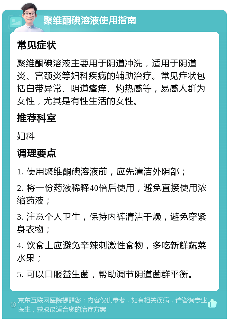 聚维酮碘溶液使用指南 常见症状 聚维酮碘溶液主要用于阴道冲洗，适用于阴道炎、宫颈炎等妇科疾病的辅助治疗。常见症状包括白带异常、阴道瘙痒、灼热感等，易感人群为女性，尤其是有性生活的女性。 推荐科室 妇科 调理要点 1. 使用聚维酮碘溶液前，应先清洁外阴部； 2. 将一份药液稀释40倍后使用，避免直接使用浓缩药液； 3. 注意个人卫生，保持内裤清洁干燥，避免穿紧身衣物； 4. 饮食上应避免辛辣刺激性食物，多吃新鲜蔬菜水果； 5. 可以口服益生菌，帮助调节阴道菌群平衡。