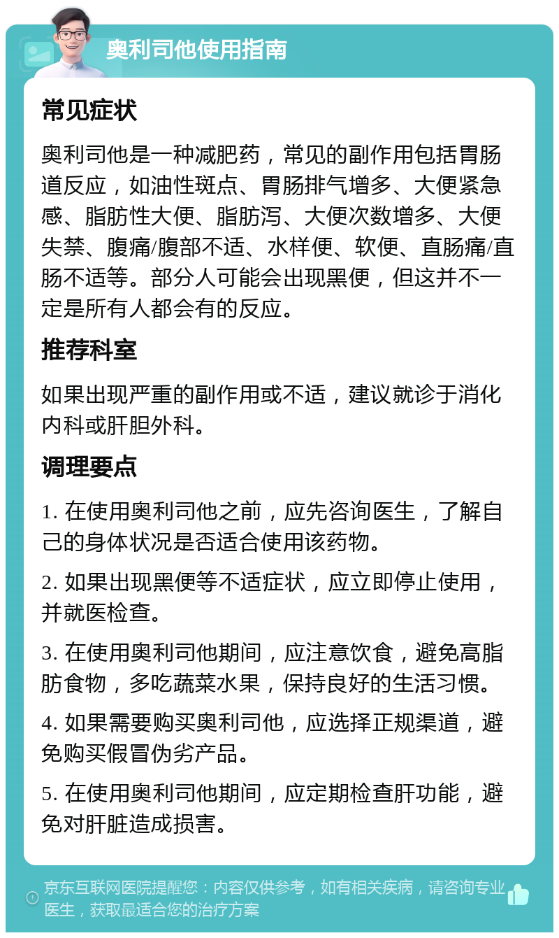 奥利司他使用指南 常见症状 奥利司他是一种减肥药，常见的副作用包括胃肠道反应，如油性斑点、胃肠排气增多、大便紧急感、脂肪性大便、脂肪泻、大便次数增多、大便失禁、腹痛/腹部不适、水样便、软便、直肠痛/直肠不适等。部分人可能会出现黑便，但这并不一定是所有人都会有的反应。 推荐科室 如果出现严重的副作用或不适，建议就诊于消化内科或肝胆外科。 调理要点 1. 在使用奥利司他之前，应先咨询医生，了解自己的身体状况是否适合使用该药物。 2. 如果出现黑便等不适症状，应立即停止使用，并就医检查。 3. 在使用奥利司他期间，应注意饮食，避免高脂肪食物，多吃蔬菜水果，保持良好的生活习惯。 4. 如果需要购买奥利司他，应选择正规渠道，避免购买假冒伪劣产品。 5. 在使用奥利司他期间，应定期检查肝功能，避免对肝脏造成损害。