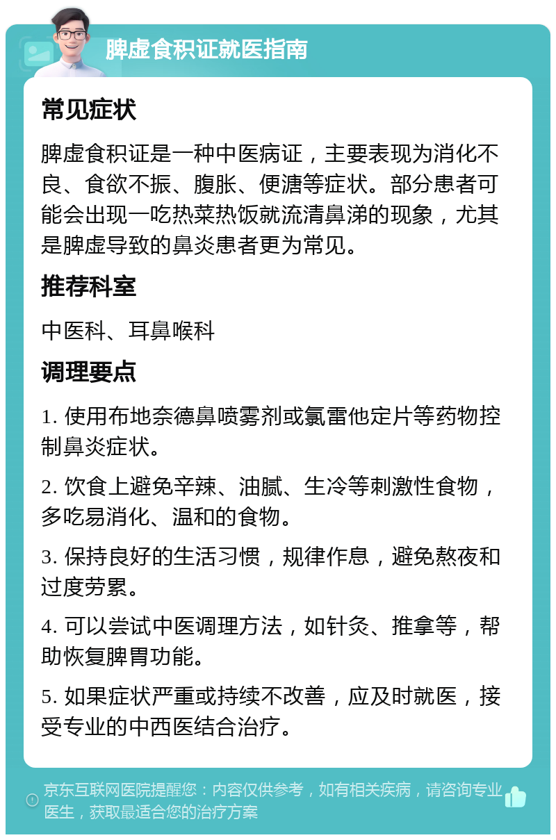 脾虚食积证就医指南 常见症状 脾虚食积证是一种中医病证，主要表现为消化不良、食欲不振、腹胀、便溏等症状。部分患者可能会出现一吃热菜热饭就流清鼻涕的现象，尤其是脾虚导致的鼻炎患者更为常见。 推荐科室 中医科、耳鼻喉科 调理要点 1. 使用布地奈德鼻喷雾剂或氯雷他定片等药物控制鼻炎症状。 2. 饮食上避免辛辣、油腻、生冷等刺激性食物，多吃易消化、温和的食物。 3. 保持良好的生活习惯，规律作息，避免熬夜和过度劳累。 4. 可以尝试中医调理方法，如针灸、推拿等，帮助恢复脾胃功能。 5. 如果症状严重或持续不改善，应及时就医，接受专业的中西医结合治疗。