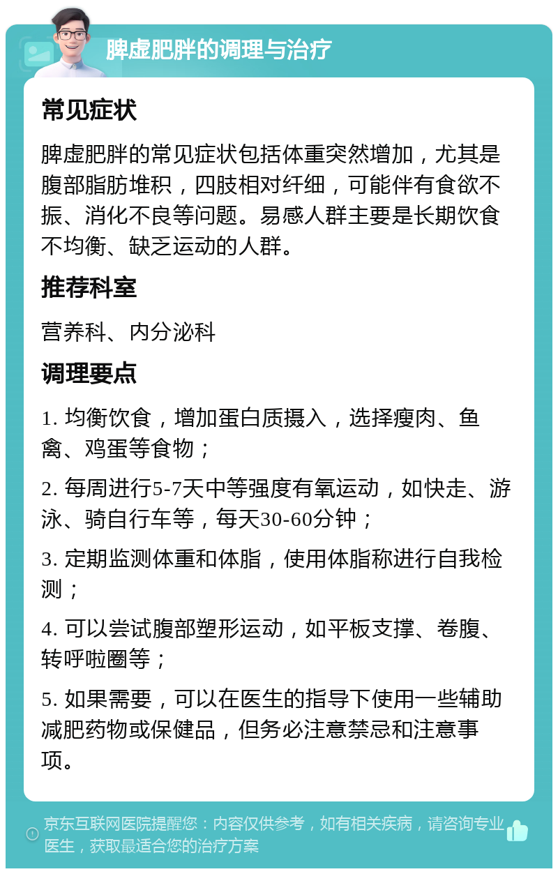 脾虚肥胖的调理与治疗 常见症状 脾虚肥胖的常见症状包括体重突然增加，尤其是腹部脂肪堆积，四肢相对纤细，可能伴有食欲不振、消化不良等问题。易感人群主要是长期饮食不均衡、缺乏运动的人群。 推荐科室 营养科、内分泌科 调理要点 1. 均衡饮食，增加蛋白质摄入，选择瘦肉、鱼禽、鸡蛋等食物； 2. 每周进行5-7天中等强度有氧运动，如快走、游泳、骑自行车等，每天30-60分钟； 3. 定期监测体重和体脂，使用体脂称进行自我检测； 4. 可以尝试腹部塑形运动，如平板支撑、卷腹、转呼啦圈等； 5. 如果需要，可以在医生的指导下使用一些辅助减肥药物或保健品，但务必注意禁忌和注意事项。