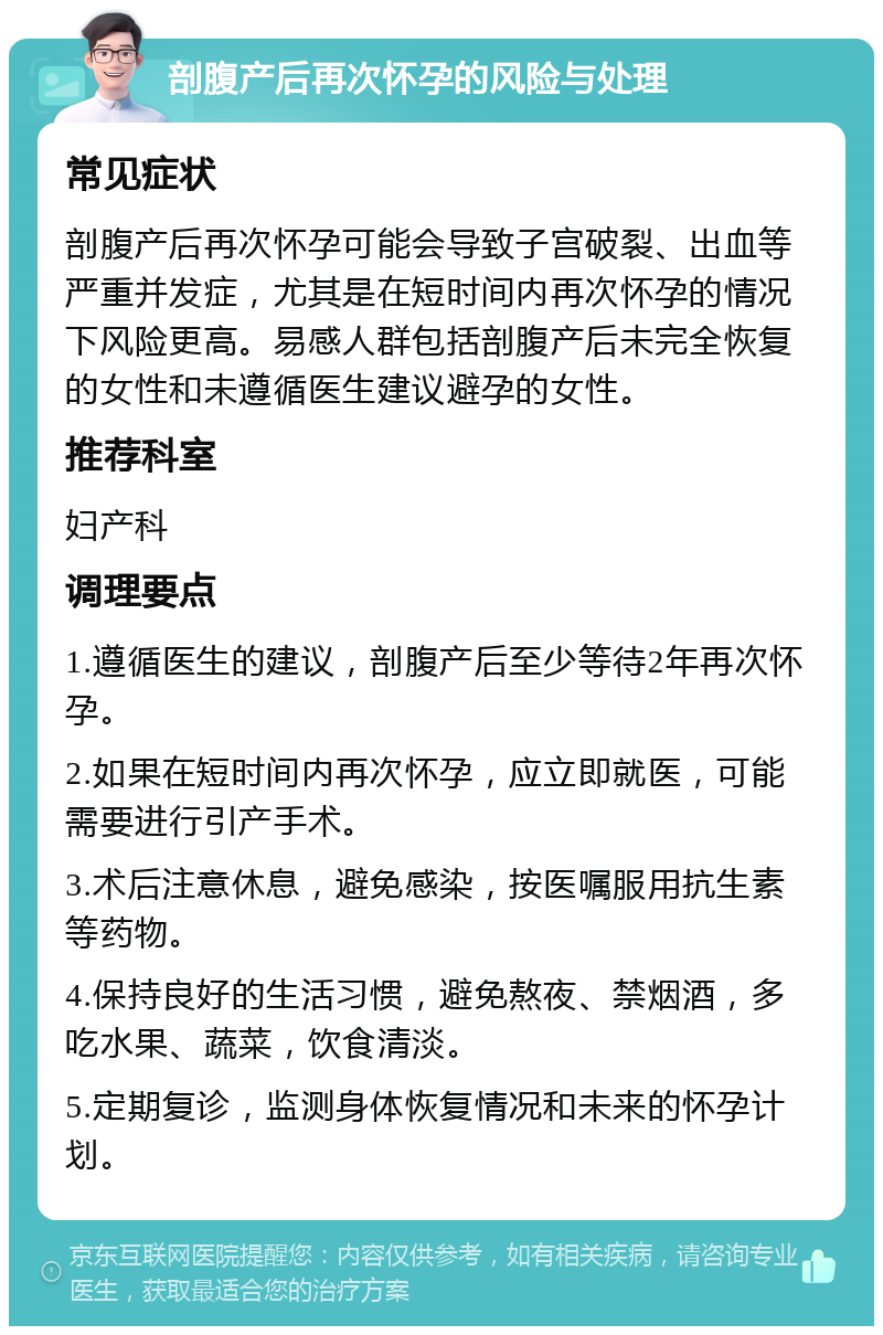 剖腹产后再次怀孕的风险与处理 常见症状 剖腹产后再次怀孕可能会导致子宫破裂、出血等严重并发症，尤其是在短时间内再次怀孕的情况下风险更高。易感人群包括剖腹产后未完全恢复的女性和未遵循医生建议避孕的女性。 推荐科室 妇产科 调理要点 1.遵循医生的建议，剖腹产后至少等待2年再次怀孕。 2.如果在短时间内再次怀孕，应立即就医，可能需要进行引产手术。 3.术后注意休息，避免感染，按医嘱服用抗生素等药物。 4.保持良好的生活习惯，避免熬夜、禁烟酒，多吃水果、蔬菜，饮食清淡。 5.定期复诊，监测身体恢复情况和未来的怀孕计划。