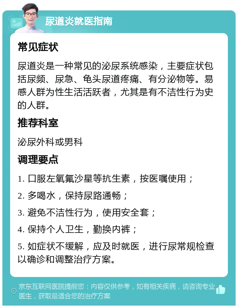 尿道炎就医指南 常见症状 尿道炎是一种常见的泌尿系统感染，主要症状包括尿频、尿急、龟头尿道疼痛、有分泌物等。易感人群为性生活活跃者，尤其是有不洁性行为史的人群。 推荐科室 泌尿外科或男科 调理要点 1. 口服左氧氟沙星等抗生素，按医嘱使用； 2. 多喝水，保持尿路通畅； 3. 避免不洁性行为，使用安全套； 4. 保持个人卫生，勤换内裤； 5. 如症状不缓解，应及时就医，进行尿常规检查以确诊和调整治疗方案。