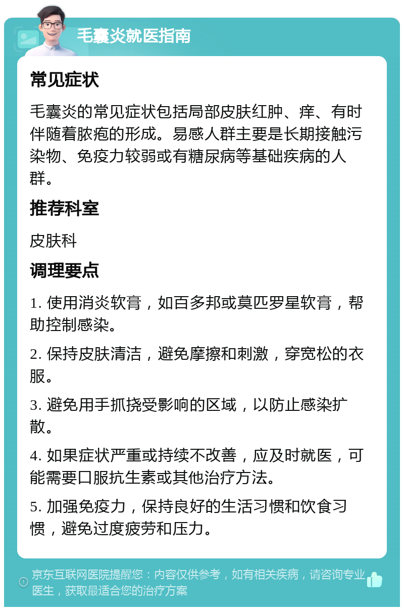 毛囊炎就医指南 常见症状 毛囊炎的常见症状包括局部皮肤红肿、痒、有时伴随着脓疱的形成。易感人群主要是长期接触污染物、免疫力较弱或有糖尿病等基础疾病的人群。 推荐科室 皮肤科 调理要点 1. 使用消炎软膏，如百多邦或莫匹罗星软膏，帮助控制感染。 2. 保持皮肤清洁，避免摩擦和刺激，穿宽松的衣服。 3. 避免用手抓挠受影响的区域，以防止感染扩散。 4. 如果症状严重或持续不改善，应及时就医，可能需要口服抗生素或其他治疗方法。 5. 加强免疫力，保持良好的生活习惯和饮食习惯，避免过度疲劳和压力。