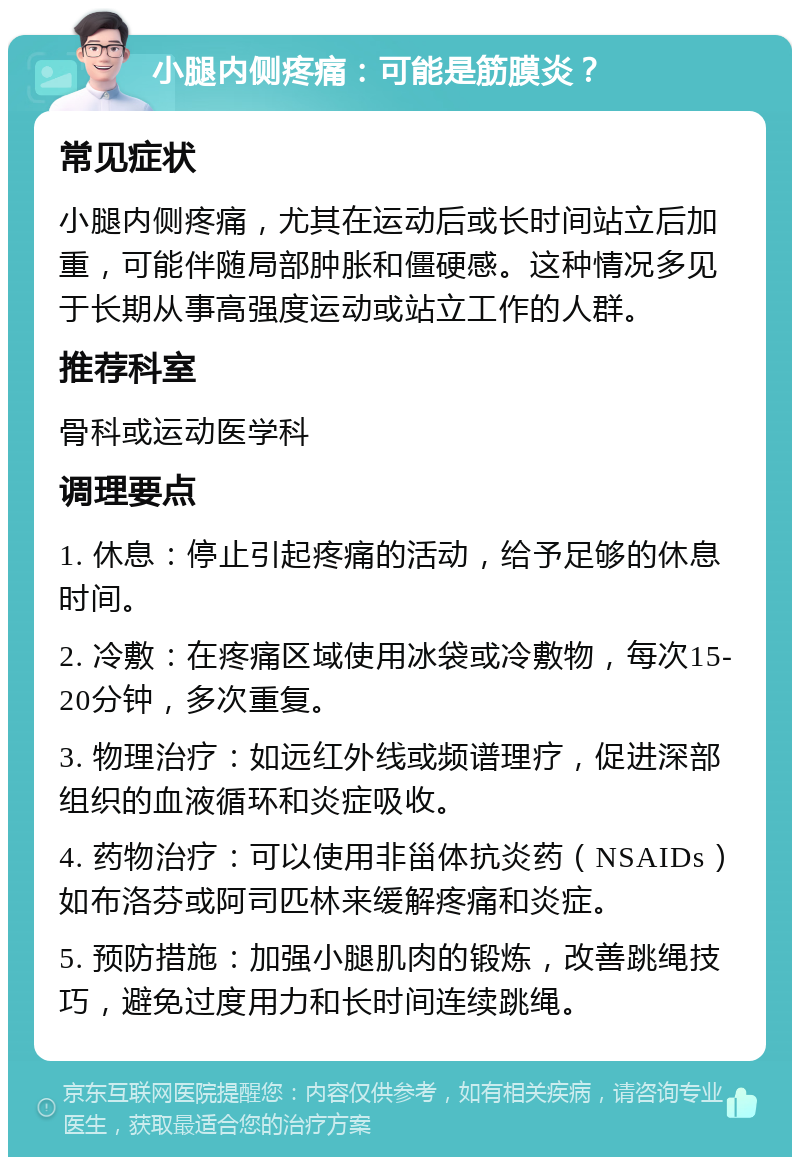 小腿内侧疼痛：可能是筋膜炎？ 常见症状 小腿内侧疼痛，尤其在运动后或长时间站立后加重，可能伴随局部肿胀和僵硬感。这种情况多见于长期从事高强度运动或站立工作的人群。 推荐科室 骨科或运动医学科 调理要点 1. 休息：停止引起疼痛的活动，给予足够的休息时间。 2. 冷敷：在疼痛区域使用冰袋或冷敷物，每次15-20分钟，多次重复。 3. 物理治疗：如远红外线或频谱理疗，促进深部组织的血液循环和炎症吸收。 4. 药物治疗：可以使用非甾体抗炎药（NSAIDs）如布洛芬或阿司匹林来缓解疼痛和炎症。 5. 预防措施：加强小腿肌肉的锻炼，改善跳绳技巧，避免过度用力和长时间连续跳绳。