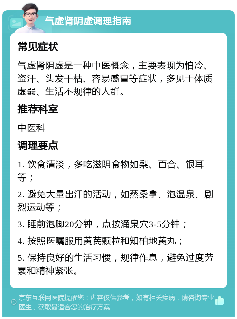 气虚肾阴虚调理指南 常见症状 气虚肾阴虚是一种中医概念，主要表现为怕冷、盗汗、头发干枯、容易感冒等症状，多见于体质虚弱、生活不规律的人群。 推荐科室 中医科 调理要点 1. 饮食清淡，多吃滋阴食物如梨、百合、银耳等； 2. 避免大量出汗的活动，如蒸桑拿、泡温泉、剧烈运动等； 3. 睡前泡脚20分钟，点按涌泉穴3-5分钟； 4. 按照医嘱服用黄芪颗粒和知柏地黄丸； 5. 保持良好的生活习惯，规律作息，避免过度劳累和精神紧张。