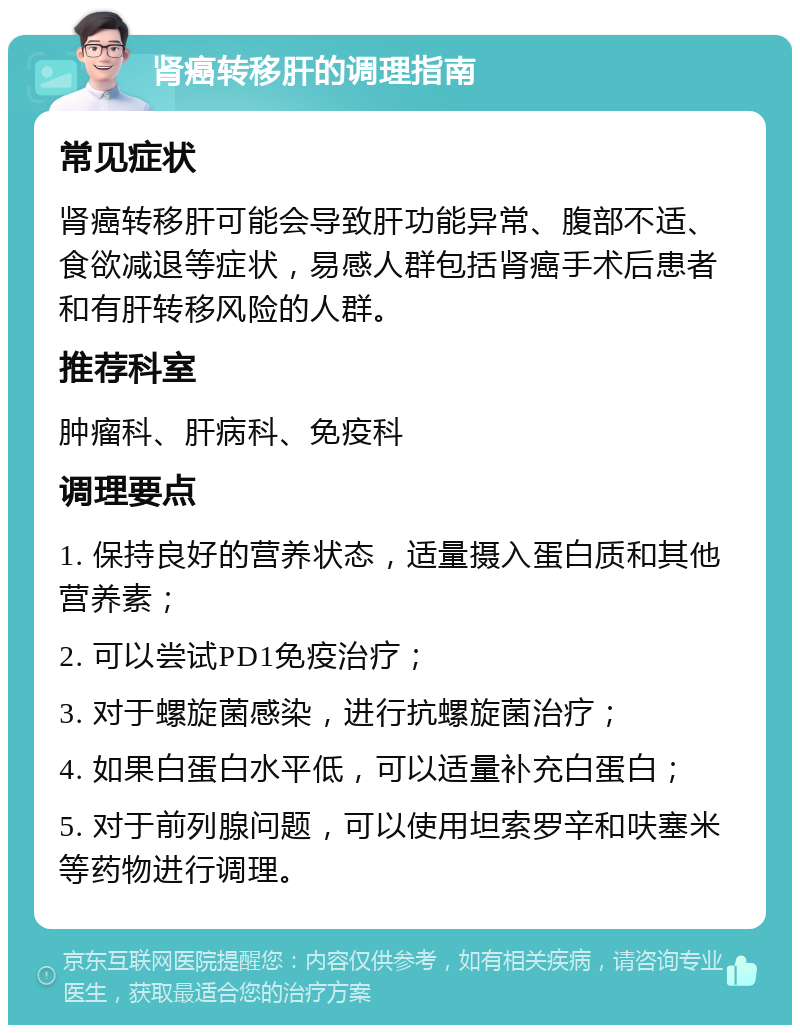 肾癌转移肝的调理指南 常见症状 肾癌转移肝可能会导致肝功能异常、腹部不适、食欲减退等症状，易感人群包括肾癌手术后患者和有肝转移风险的人群。 推荐科室 肿瘤科、肝病科、免疫科 调理要点 1. 保持良好的营养状态，适量摄入蛋白质和其他营养素； 2. 可以尝试PD1免疫治疗； 3. 对于螺旋菌感染，进行抗螺旋菌治疗； 4. 如果白蛋白水平低，可以适量补充白蛋白； 5. 对于前列腺问题，可以使用坦索罗辛和呋塞米等药物进行调理。