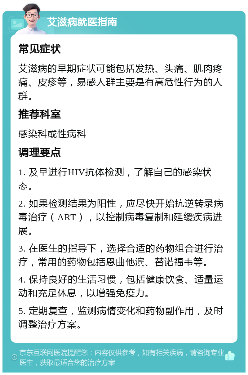 艾滋病就医指南 常见症状 艾滋病的早期症状可能包括发热、头痛、肌肉疼痛、皮疹等，易感人群主要是有高危性行为的人群。 推荐科室 感染科或性病科 调理要点 1. 及早进行HIV抗体检测，了解自己的感染状态。 2. 如果检测结果为阳性，应尽快开始抗逆转录病毒治疗（ART），以控制病毒复制和延缓疾病进展。 3. 在医生的指导下，选择合适的药物组合进行治疗，常用的药物包括恩曲他滨、替诺福韦等。 4. 保持良好的生活习惯，包括健康饮食、适量运动和充足休息，以增强免疫力。 5. 定期复查，监测病情变化和药物副作用，及时调整治疗方案。