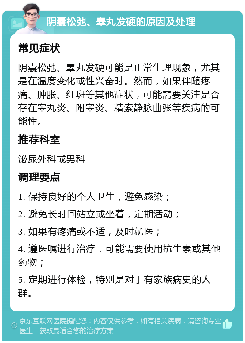 阴囊松弛、睾丸发硬的原因及处理 常见症状 阴囊松弛、睾丸发硬可能是正常生理现象，尤其是在温度变化或性兴奋时。然而，如果伴随疼痛、肿胀、红斑等其他症状，可能需要关注是否存在睾丸炎、附睾炎、精索静脉曲张等疾病的可能性。 推荐科室 泌尿外科或男科 调理要点 1. 保持良好的个人卫生，避免感染； 2. 避免长时间站立或坐着，定期活动； 3. 如果有疼痛或不适，及时就医； 4. 遵医嘱进行治疗，可能需要使用抗生素或其他药物； 5. 定期进行体检，特别是对于有家族病史的人群。