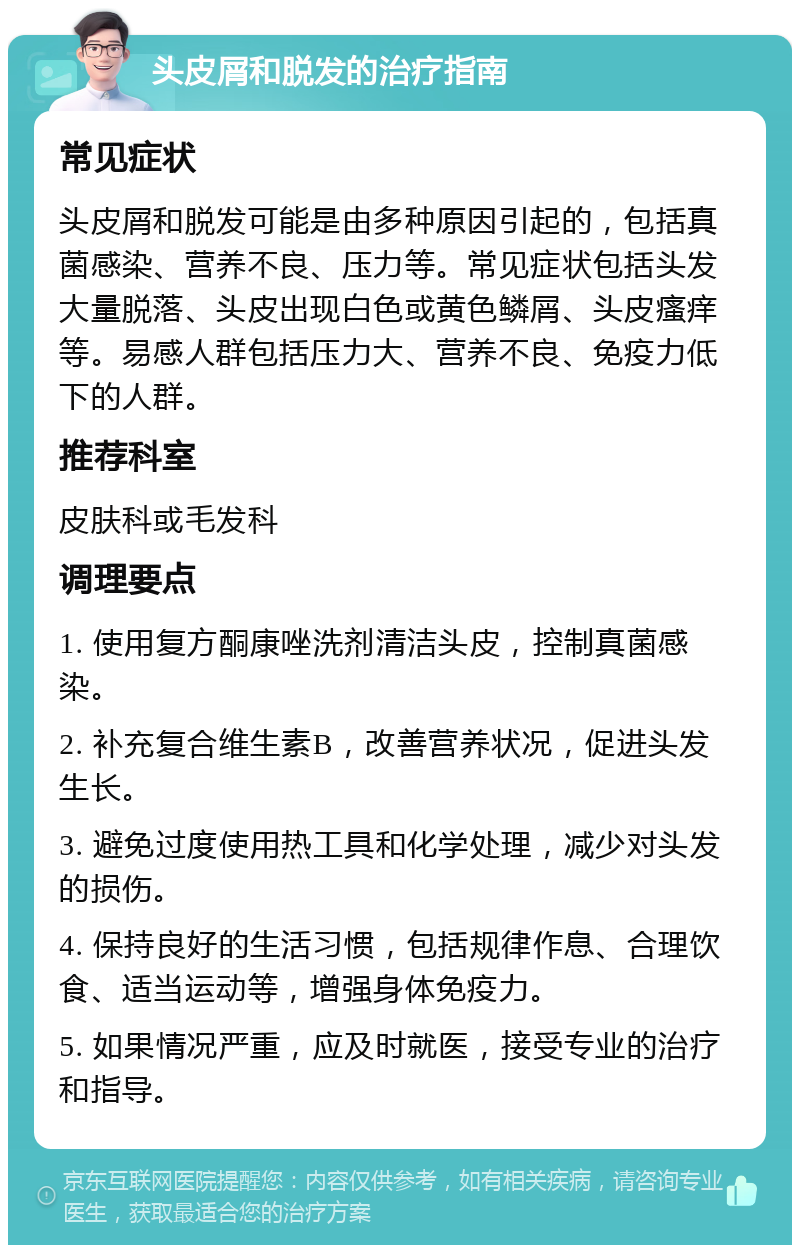 头皮屑和脱发的治疗指南 常见症状 头皮屑和脱发可能是由多种原因引起的，包括真菌感染、营养不良、压力等。常见症状包括头发大量脱落、头皮出现白色或黄色鳞屑、头皮瘙痒等。易感人群包括压力大、营养不良、免疫力低下的人群。 推荐科室 皮肤科或毛发科 调理要点 1. 使用复方酮康唑洗剂清洁头皮，控制真菌感染。 2. 补充复合维生素B，改善营养状况，促进头发生长。 3. 避免过度使用热工具和化学处理，减少对头发的损伤。 4. 保持良好的生活习惯，包括规律作息、合理饮食、适当运动等，增强身体免疫力。 5. 如果情况严重，应及时就医，接受专业的治疗和指导。