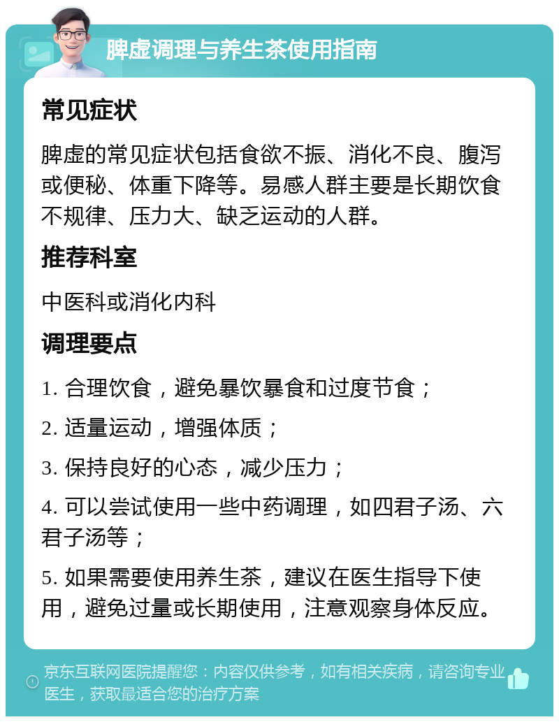 脾虚调理与养生茶使用指南 常见症状 脾虚的常见症状包括食欲不振、消化不良、腹泻或便秘、体重下降等。易感人群主要是长期饮食不规律、压力大、缺乏运动的人群。 推荐科室 中医科或消化内科 调理要点 1. 合理饮食，避免暴饮暴食和过度节食； 2. 适量运动，增强体质； 3. 保持良好的心态，减少压力； 4. 可以尝试使用一些中药调理，如四君子汤、六君子汤等； 5. 如果需要使用养生茶，建议在医生指导下使用，避免过量或长期使用，注意观察身体反应。