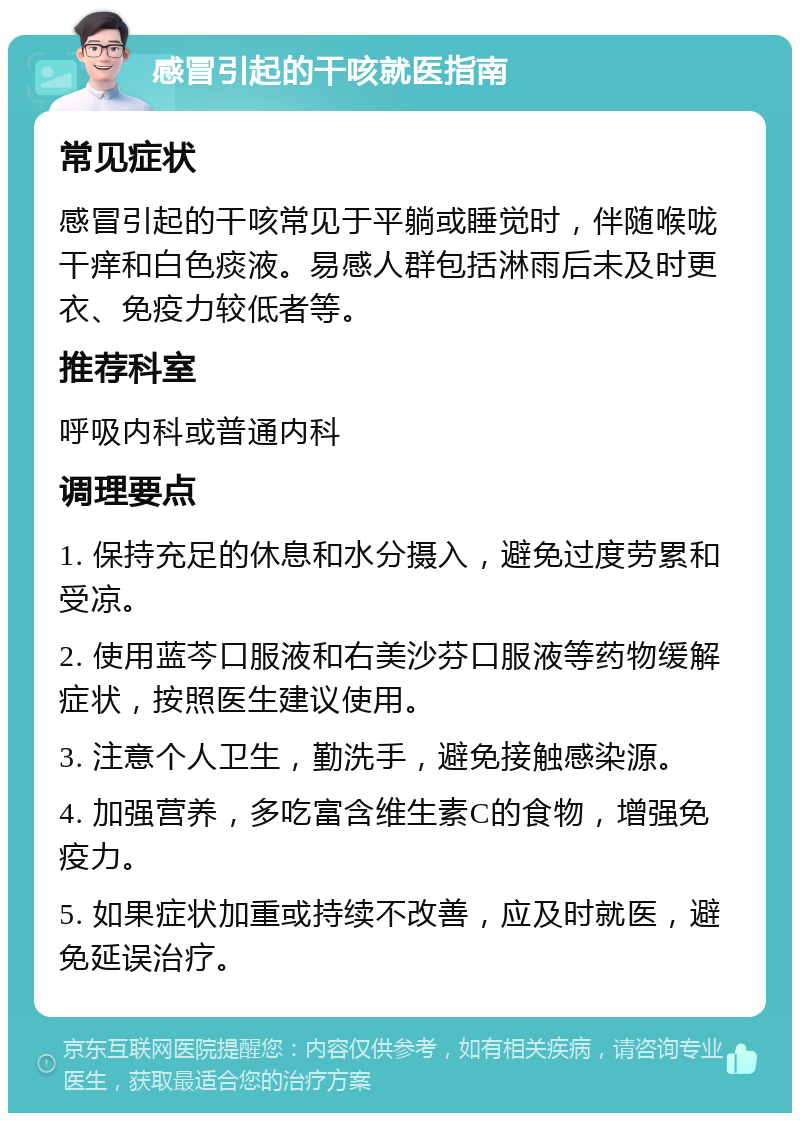 感冒引起的干咳就医指南 常见症状 感冒引起的干咳常见于平躺或睡觉时，伴随喉咙干痒和白色痰液。易感人群包括淋雨后未及时更衣、免疫力较低者等。 推荐科室 呼吸内科或普通内科 调理要点 1. 保持充足的休息和水分摄入，避免过度劳累和受凉。 2. 使用蓝芩口服液和右美沙芬口服液等药物缓解症状，按照医生建议使用。 3. 注意个人卫生，勤洗手，避免接触感染源。 4. 加强营养，多吃富含维生素C的食物，增强免疫力。 5. 如果症状加重或持续不改善，应及时就医，避免延误治疗。