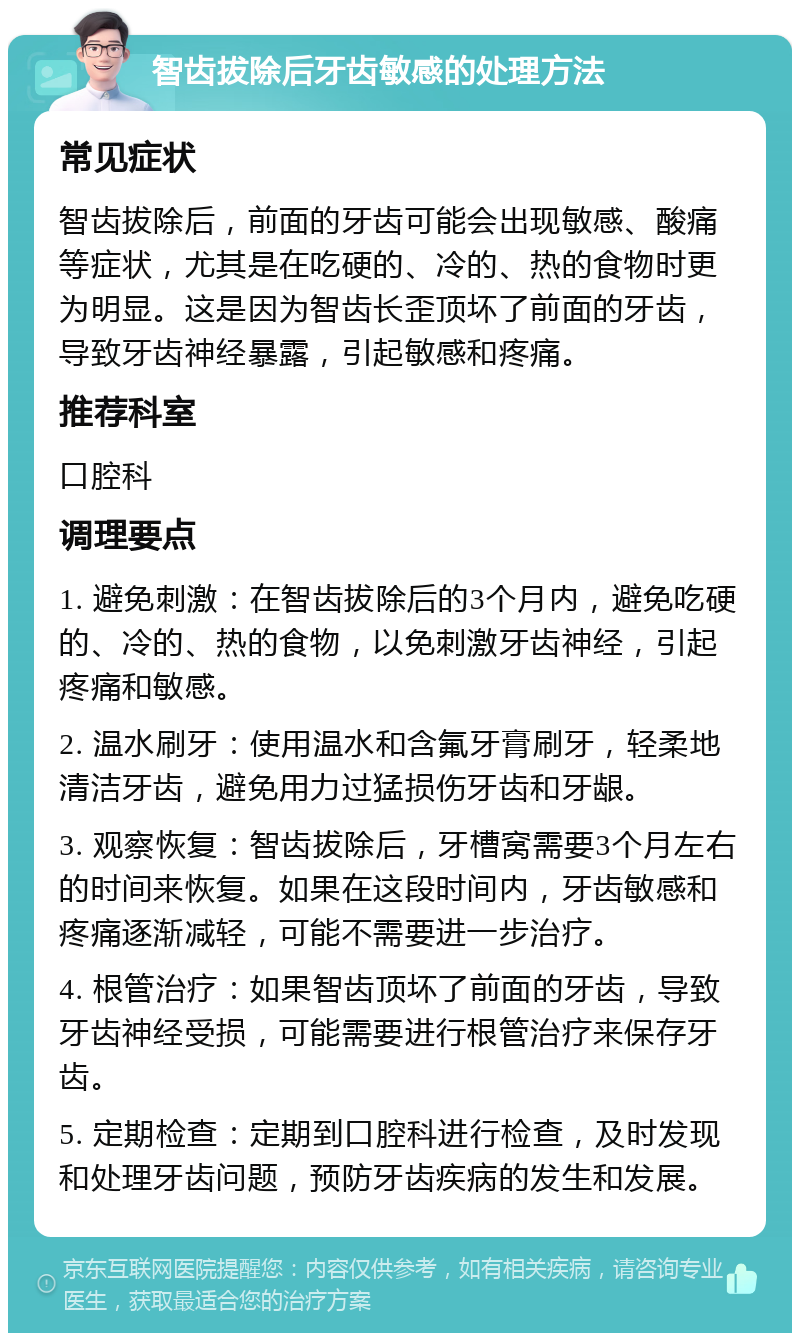 智齿拔除后牙齿敏感的处理方法 常见症状 智齿拔除后，前面的牙齿可能会出现敏感、酸痛等症状，尤其是在吃硬的、冷的、热的食物时更为明显。这是因为智齿长歪顶坏了前面的牙齿，导致牙齿神经暴露，引起敏感和疼痛。 推荐科室 口腔科 调理要点 1. 避免刺激：在智齿拔除后的3个月内，避免吃硬的、冷的、热的食物，以免刺激牙齿神经，引起疼痛和敏感。 2. 温水刷牙：使用温水和含氟牙膏刷牙，轻柔地清洁牙齿，避免用力过猛损伤牙齿和牙龈。 3. 观察恢复：智齿拔除后，牙槽窝需要3个月左右的时间来恢复。如果在这段时间内，牙齿敏感和疼痛逐渐减轻，可能不需要进一步治疗。 4. 根管治疗：如果智齿顶坏了前面的牙齿，导致牙齿神经受损，可能需要进行根管治疗来保存牙齿。 5. 定期检查：定期到口腔科进行检查，及时发现和处理牙齿问题，预防牙齿疾病的发生和发展。