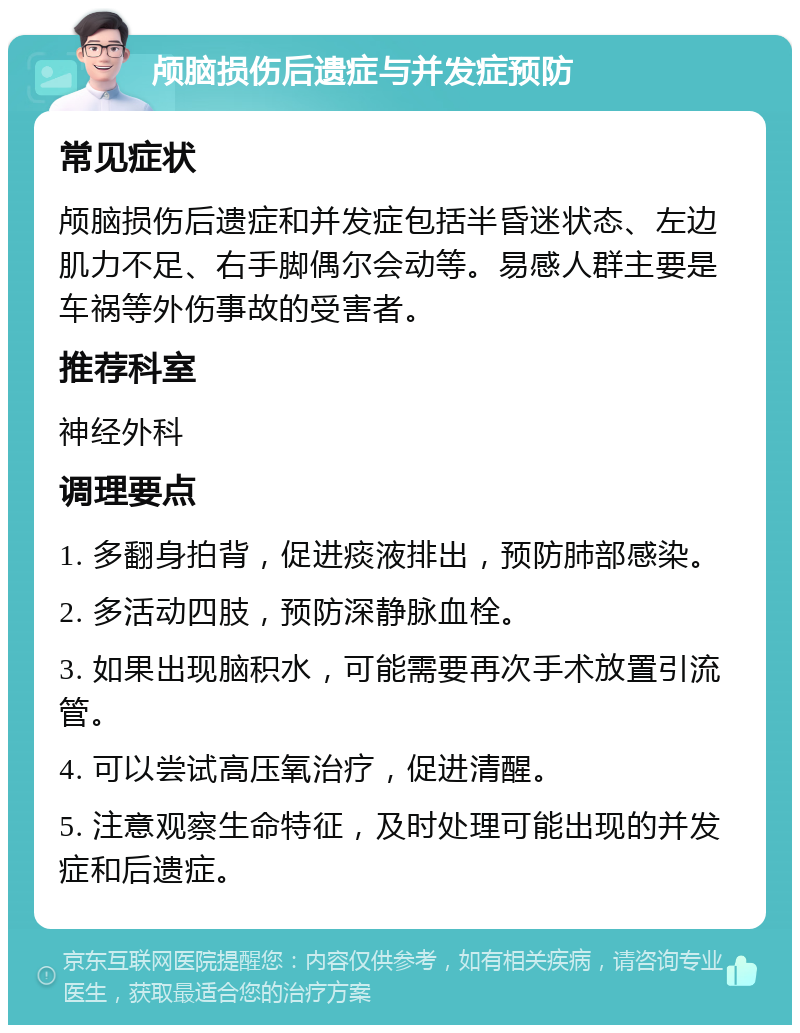 颅脑损伤后遗症与并发症预防 常见症状 颅脑损伤后遗症和并发症包括半昏迷状态、左边肌力不足、右手脚偶尔会动等。易感人群主要是车祸等外伤事故的受害者。 推荐科室 神经外科 调理要点 1. 多翻身拍背，促进痰液排出，预防肺部感染。 2. 多活动四肢，预防深静脉血栓。 3. 如果出现脑积水，可能需要再次手术放置引流管。 4. 可以尝试高压氧治疗，促进清醒。 5. 注意观察生命特征，及时处理可能出现的并发症和后遗症。