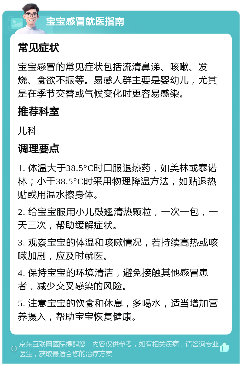 宝宝感冒就医指南 常见症状 宝宝感冒的常见症状包括流清鼻涕、咳嗽、发烧、食欲不振等。易感人群主要是婴幼儿，尤其是在季节交替或气候变化时更容易感染。 推荐科室 儿科 调理要点 1. 体温大于38.5°C时口服退热药，如美林或泰诺林；小于38.5°C时采用物理降温方法，如贴退热贴或用温水擦身体。 2. 给宝宝服用小儿豉翘清热颗粒，一次一包，一天三次，帮助缓解症状。 3. 观察宝宝的体温和咳嗽情况，若持续高热或咳嗽加剧，应及时就医。 4. 保持宝宝的环境清洁，避免接触其他感冒患者，减少交叉感染的风险。 5. 注意宝宝的饮食和休息，多喝水，适当增加营养摄入，帮助宝宝恢复健康。