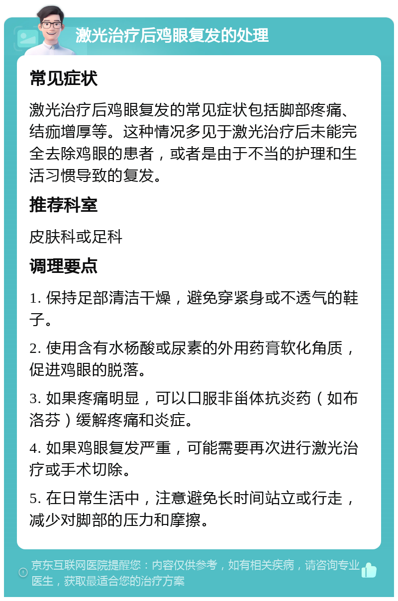 激光治疗后鸡眼复发的处理 常见症状 激光治疗后鸡眼复发的常见症状包括脚部疼痛、结痂增厚等。这种情况多见于激光治疗后未能完全去除鸡眼的患者，或者是由于不当的护理和生活习惯导致的复发。 推荐科室 皮肤科或足科 调理要点 1. 保持足部清洁干燥，避免穿紧身或不透气的鞋子。 2. 使用含有水杨酸或尿素的外用药膏软化角质，促进鸡眼的脱落。 3. 如果疼痛明显，可以口服非甾体抗炎药（如布洛芬）缓解疼痛和炎症。 4. 如果鸡眼复发严重，可能需要再次进行激光治疗或手术切除。 5. 在日常生活中，注意避免长时间站立或行走，减少对脚部的压力和摩擦。