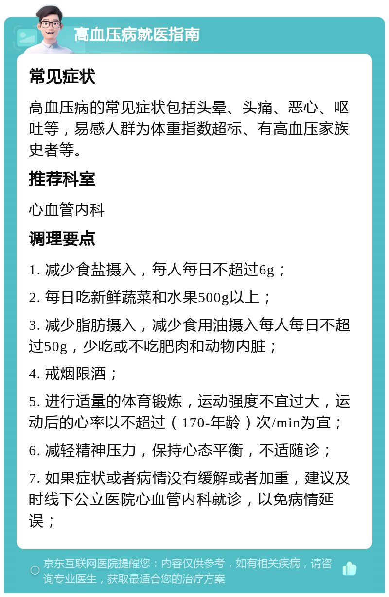 高血压病就医指南 常见症状 高血压病的常见症状包括头晕、头痛、恶心、呕吐等，易感人群为体重指数超标、有高血压家族史者等。 推荐科室 心血管内科 调理要点 1. 减少食盐摄入，每人每日不超过6g； 2. 每日吃新鲜蔬菜和水果500g以上； 3. 减少脂肪摄入，减少食用油摄入每人每日不超过50g，少吃或不吃肥肉和动物内脏； 4. 戒烟限酒； 5. 进行适量的体育锻炼，运动强度不宜过大，运动后的心率以不超过（170-年龄）次/min为宜； 6. 减轻精神压力，保持心态平衡，不适随诊； 7. 如果症状或者病情没有缓解或者加重，建议及时线下公立医院心血管内科就诊，以免病情延误；