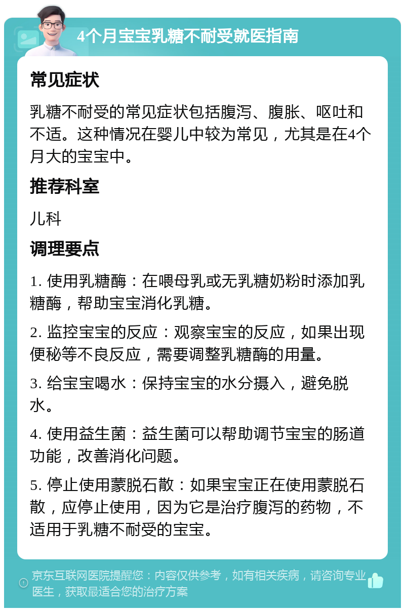 4个月宝宝乳糖不耐受就医指南 常见症状 乳糖不耐受的常见症状包括腹泻、腹胀、呕吐和不适。这种情况在婴儿中较为常见，尤其是在4个月大的宝宝中。 推荐科室 儿科 调理要点 1. 使用乳糖酶：在喂母乳或无乳糖奶粉时添加乳糖酶，帮助宝宝消化乳糖。 2. 监控宝宝的反应：观察宝宝的反应，如果出现便秘等不良反应，需要调整乳糖酶的用量。 3. 给宝宝喝水：保持宝宝的水分摄入，避免脱水。 4. 使用益生菌：益生菌可以帮助调节宝宝的肠道功能，改善消化问题。 5. 停止使用蒙脱石散：如果宝宝正在使用蒙脱石散，应停止使用，因为它是治疗腹泻的药物，不适用于乳糖不耐受的宝宝。