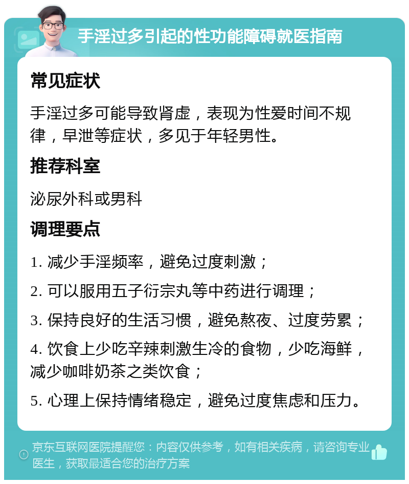 手淫过多引起的性功能障碍就医指南 常见症状 手淫过多可能导致肾虚，表现为性爱时间不规律，早泄等症状，多见于年轻男性。 推荐科室 泌尿外科或男科 调理要点 1. 减少手淫频率，避免过度刺激； 2. 可以服用五子衍宗丸等中药进行调理； 3. 保持良好的生活习惯，避免熬夜、过度劳累； 4. 饮食上少吃辛辣刺激生冷的食物，少吃海鲜，减少咖啡奶茶之类饮食； 5. 心理上保持情绪稳定，避免过度焦虑和压力。