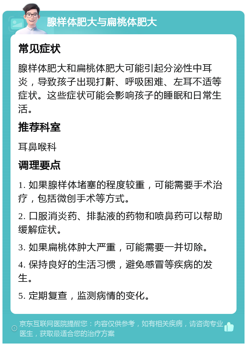 腺样体肥大与扁桃体肥大 常见症状 腺样体肥大和扁桃体肥大可能引起分泌性中耳炎，导致孩子出现打鼾、呼吸困难、左耳不适等症状。这些症状可能会影响孩子的睡眠和日常生活。 推荐科室 耳鼻喉科 调理要点 1. 如果腺样体堵塞的程度较重，可能需要手术治疗，包括微创手术等方式。 2. 口服消炎药、排黏液的药物和喷鼻药可以帮助缓解症状。 3. 如果扁桃体肿大严重，可能需要一并切除。 4. 保持良好的生活习惯，避免感冒等疾病的发生。 5. 定期复查，监测病情的变化。