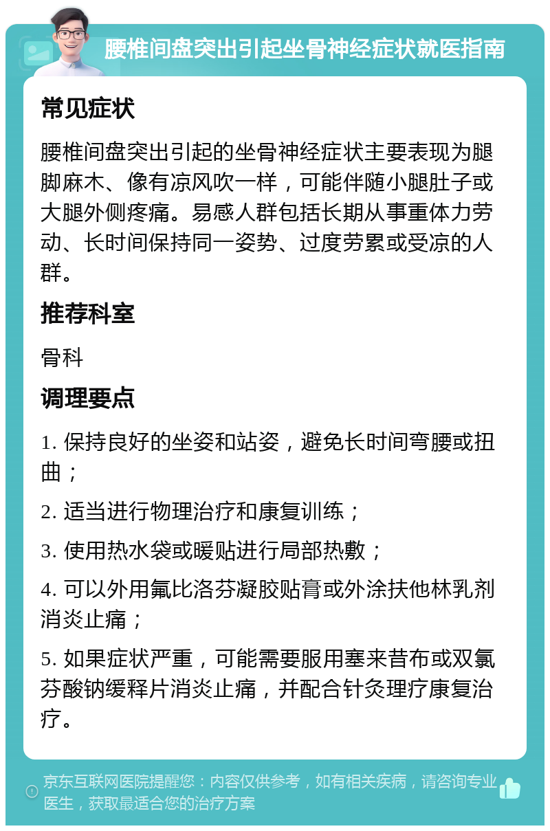 腰椎间盘突出引起坐骨神经症状就医指南 常见症状 腰椎间盘突出引起的坐骨神经症状主要表现为腿脚麻木、像有凉风吹一样，可能伴随小腿肚子或大腿外侧疼痛。易感人群包括长期从事重体力劳动、长时间保持同一姿势、过度劳累或受凉的人群。 推荐科室 骨科 调理要点 1. 保持良好的坐姿和站姿，避免长时间弯腰或扭曲； 2. 适当进行物理治疗和康复训练； 3. 使用热水袋或暖贴进行局部热敷； 4. 可以外用氟比洛芬凝胶贴膏或外涂扶他林乳剂消炎止痛； 5. 如果症状严重，可能需要服用塞来昔布或双氯芬酸钠缓释片消炎止痛，并配合针灸理疗康复治疗。