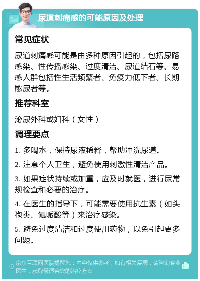 尿道刺痛感的可能原因及处理 常见症状 尿道刺痛感可能是由多种原因引起的，包括尿路感染、性传播感染、过度清洁、尿道结石等。易感人群包括性生活频繁者、免疫力低下者、长期憋尿者等。 推荐科室 泌尿外科或妇科（女性） 调理要点 1. 多喝水，保持尿液稀释，帮助冲洗尿道。 2. 注意个人卫生，避免使用刺激性清洁产品。 3. 如果症状持续或加重，应及时就医，进行尿常规检查和必要的治疗。 4. 在医生的指导下，可能需要使用抗生素（如头孢类、氟哌酸等）来治疗感染。 5. 避免过度清洁和过度使用药物，以免引起更多问题。