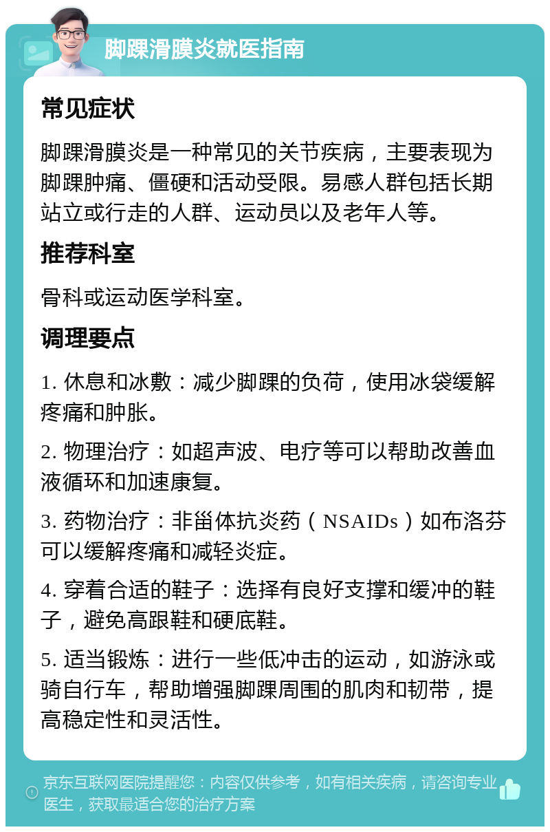 脚踝滑膜炎就医指南 常见症状 脚踝滑膜炎是一种常见的关节疾病，主要表现为脚踝肿痛、僵硬和活动受限。易感人群包括长期站立或行走的人群、运动员以及老年人等。 推荐科室 骨科或运动医学科室。 调理要点 1. 休息和冰敷：减少脚踝的负荷，使用冰袋缓解疼痛和肿胀。 2. 物理治疗：如超声波、电疗等可以帮助改善血液循环和加速康复。 3. 药物治疗：非甾体抗炎药（NSAIDs）如布洛芬可以缓解疼痛和减轻炎症。 4. 穿着合适的鞋子：选择有良好支撑和缓冲的鞋子，避免高跟鞋和硬底鞋。 5. 适当锻炼：进行一些低冲击的运动，如游泳或骑自行车，帮助增强脚踝周围的肌肉和韧带，提高稳定性和灵活性。