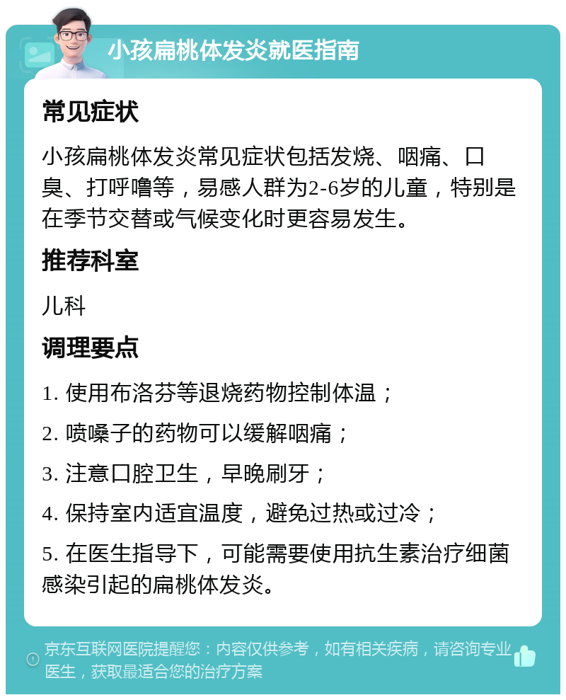 小孩扁桃体发炎就医指南 常见症状 小孩扁桃体发炎常见症状包括发烧、咽痛、口臭、打呼噜等，易感人群为2-6岁的儿童，特别是在季节交替或气候变化时更容易发生。 推荐科室 儿科 调理要点 1. 使用布洛芬等退烧药物控制体温； 2. 喷嗓子的药物可以缓解咽痛； 3. 注意口腔卫生，早晚刷牙； 4. 保持室内适宜温度，避免过热或过冷； 5. 在医生指导下，可能需要使用抗生素治疗细菌感染引起的扁桃体发炎。