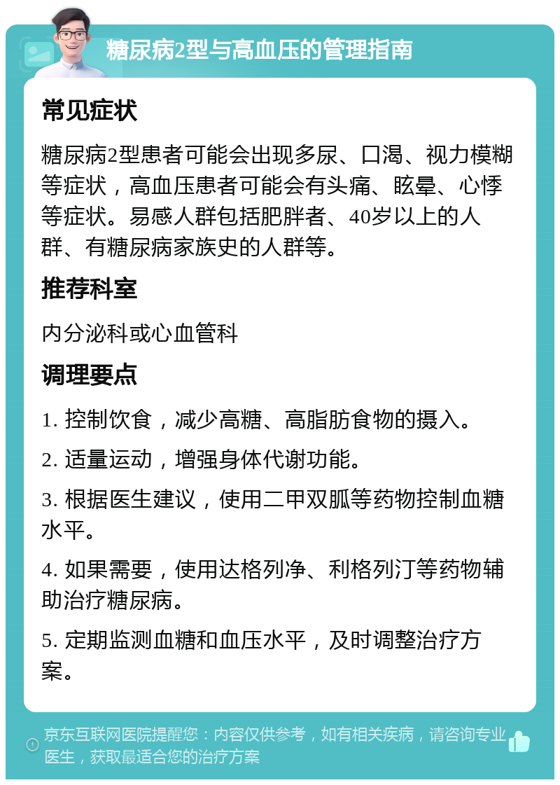 糖尿病2型与高血压的管理指南 常见症状 糖尿病2型患者可能会出现多尿、口渴、视力模糊等症状，高血压患者可能会有头痛、眩晕、心悸等症状。易感人群包括肥胖者、40岁以上的人群、有糖尿病家族史的人群等。 推荐科室 内分泌科或心血管科 调理要点 1. 控制饮食，减少高糖、高脂肪食物的摄入。 2. 适量运动，增强身体代谢功能。 3. 根据医生建议，使用二甲双胍等药物控制血糖水平。 4. 如果需要，使用达格列净、利格列汀等药物辅助治疗糖尿病。 5. 定期监测血糖和血压水平，及时调整治疗方案。