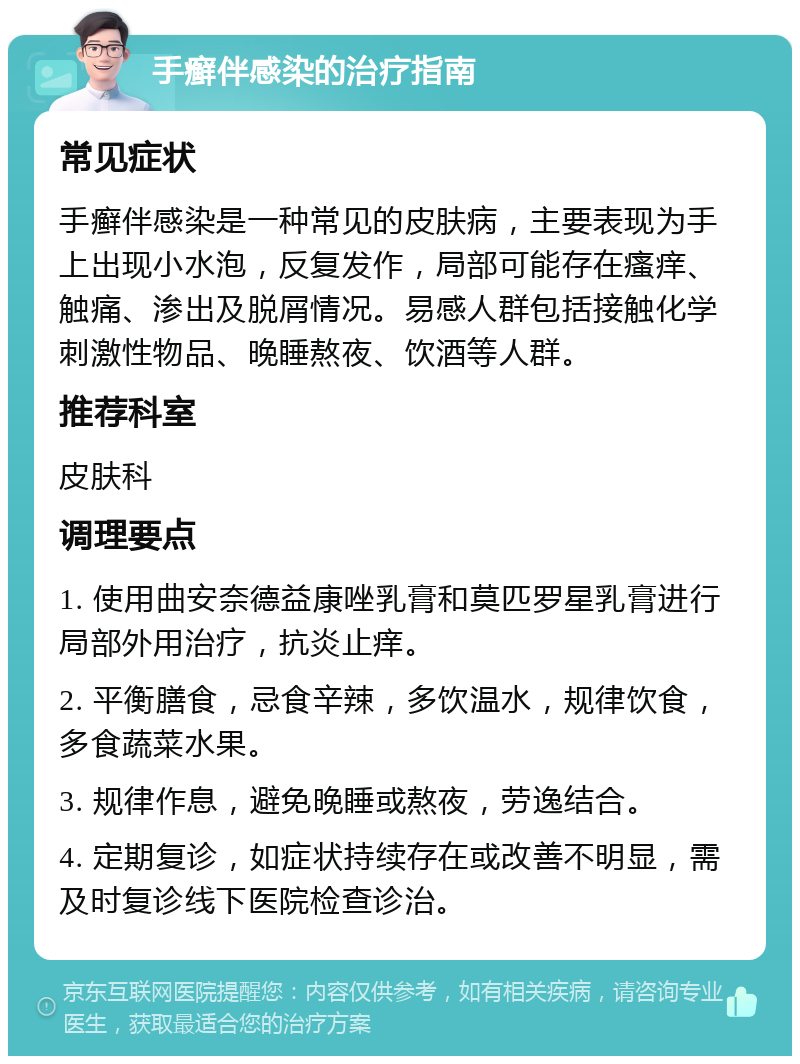 手癣伴感染的治疗指南 常见症状 手癣伴感染是一种常见的皮肤病，主要表现为手上出现小水泡，反复发作，局部可能存在瘙痒、触痛、渗出及脱屑情况。易感人群包括接触化学刺激性物品、晚睡熬夜、饮酒等人群。 推荐科室 皮肤科 调理要点 1. 使用曲安奈德益康唑乳膏和莫匹罗星乳膏进行局部外用治疗，抗炎止痒。 2. 平衡膳食，忌食辛辣，多饮温水，规律饮食，多食蔬菜水果。 3. 规律作息，避免晚睡或熬夜，劳逸结合。 4. 定期复诊，如症状持续存在或改善不明显，需及时复诊线下医院检查诊治。