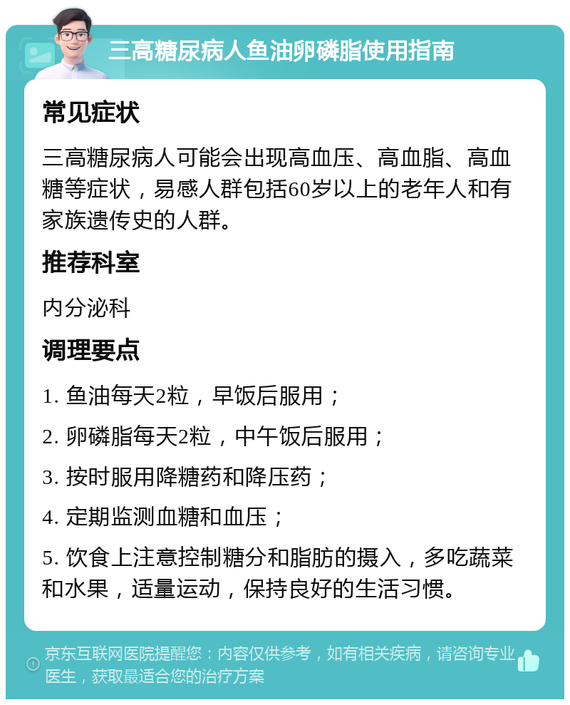 三高糖尿病人鱼油卵磷脂使用指南 常见症状 三高糖尿病人可能会出现高血压、高血脂、高血糖等症状，易感人群包括60岁以上的老年人和有家族遗传史的人群。 推荐科室 内分泌科 调理要点 1. 鱼油每天2粒，早饭后服用； 2. 卵磷脂每天2粒，中午饭后服用； 3. 按时服用降糖药和降压药； 4. 定期监测血糖和血压； 5. 饮食上注意控制糖分和脂肪的摄入，多吃蔬菜和水果，适量运动，保持良好的生活习惯。