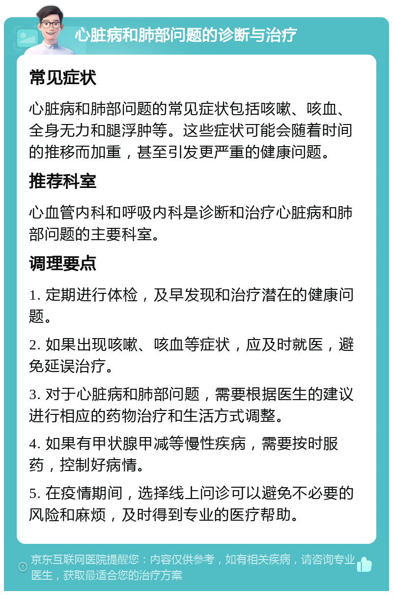 心脏病和肺部问题的诊断与治疗 常见症状 心脏病和肺部问题的常见症状包括咳嗽、咳血、全身无力和腿浮肿等。这些症状可能会随着时间的推移而加重，甚至引发更严重的健康问题。 推荐科室 心血管内科和呼吸内科是诊断和治疗心脏病和肺部问题的主要科室。 调理要点 1. 定期进行体检，及早发现和治疗潜在的健康问题。 2. 如果出现咳嗽、咳血等症状，应及时就医，避免延误治疗。 3. 对于心脏病和肺部问题，需要根据医生的建议进行相应的药物治疗和生活方式调整。 4. 如果有甲状腺甲减等慢性疾病，需要按时服药，控制好病情。 5. 在疫情期间，选择线上问诊可以避免不必要的风险和麻烦，及时得到专业的医疗帮助。