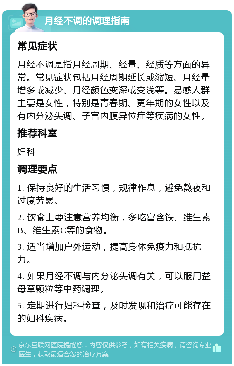 月经不调的调理指南 常见症状 月经不调是指月经周期、经量、经质等方面的异常。常见症状包括月经周期延长或缩短、月经量增多或减少、月经颜色变深或变浅等。易感人群主要是女性，特别是青春期、更年期的女性以及有内分泌失调、子宫内膜异位症等疾病的女性。 推荐科室 妇科 调理要点 1. 保持良好的生活习惯，规律作息，避免熬夜和过度劳累。 2. 饮食上要注意营养均衡，多吃富含铁、维生素B、维生素C等的食物。 3. 适当增加户外运动，提高身体免疫力和抵抗力。 4. 如果月经不调与内分泌失调有关，可以服用益母草颗粒等中药调理。 5. 定期进行妇科检查，及时发现和治疗可能存在的妇科疾病。