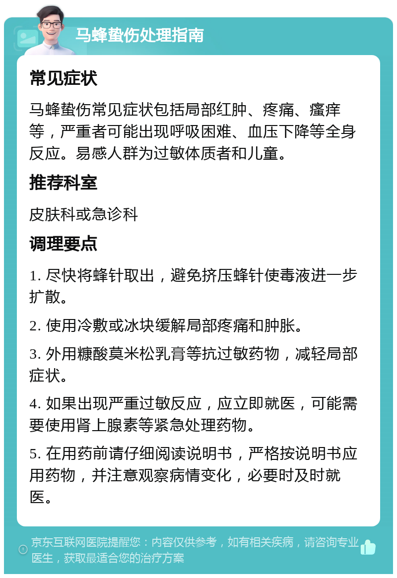 马蜂蛰伤处理指南 常见症状 马蜂蛰伤常见症状包括局部红肿、疼痛、瘙痒等，严重者可能出现呼吸困难、血压下降等全身反应。易感人群为过敏体质者和儿童。 推荐科室 皮肤科或急诊科 调理要点 1. 尽快将蜂针取出，避免挤压蜂针使毒液进一步扩散。 2. 使用冷敷或冰块缓解局部疼痛和肿胀。 3. 外用糠酸莫米松乳膏等抗过敏药物，减轻局部症状。 4. 如果出现严重过敏反应，应立即就医，可能需要使用肾上腺素等紧急处理药物。 5. 在用药前请仔细阅读说明书，严格按说明书应用药物，并注意观察病情变化，必要时及时就医。