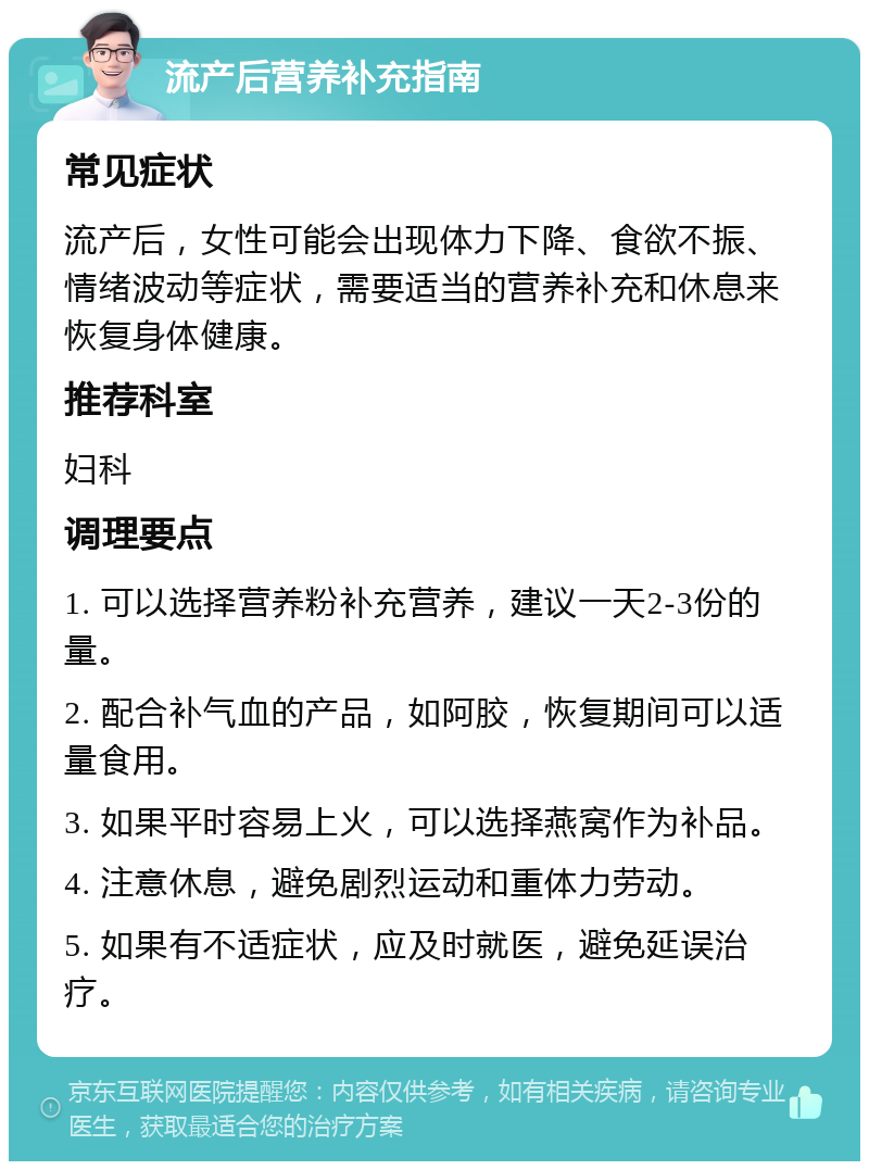 流产后营养补充指南 常见症状 流产后，女性可能会出现体力下降、食欲不振、情绪波动等症状，需要适当的营养补充和休息来恢复身体健康。 推荐科室 妇科 调理要点 1. 可以选择营养粉补充营养，建议一天2-3份的量。 2. 配合补气血的产品，如阿胶，恢复期间可以适量食用。 3. 如果平时容易上火，可以选择燕窝作为补品。 4. 注意休息，避免剧烈运动和重体力劳动。 5. 如果有不适症状，应及时就医，避免延误治疗。