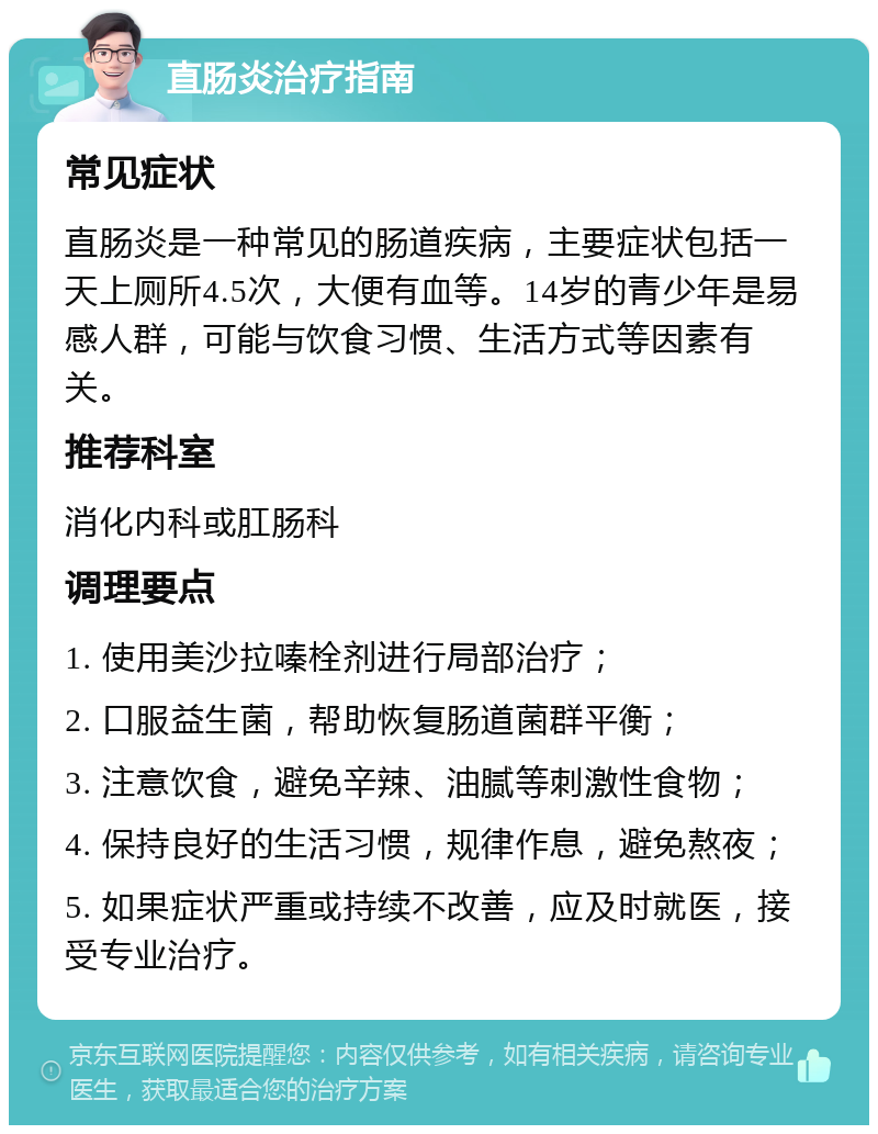 直肠炎治疗指南 常见症状 直肠炎是一种常见的肠道疾病，主要症状包括一天上厕所4.5次，大便有血等。14岁的青少年是易感人群，可能与饮食习惯、生活方式等因素有关。 推荐科室 消化内科或肛肠科 调理要点 1. 使用美沙拉嗪栓剂进行局部治疗； 2. 口服益生菌，帮助恢复肠道菌群平衡； 3. 注意饮食，避免辛辣、油腻等刺激性食物； 4. 保持良好的生活习惯，规律作息，避免熬夜； 5. 如果症状严重或持续不改善，应及时就医，接受专业治疗。