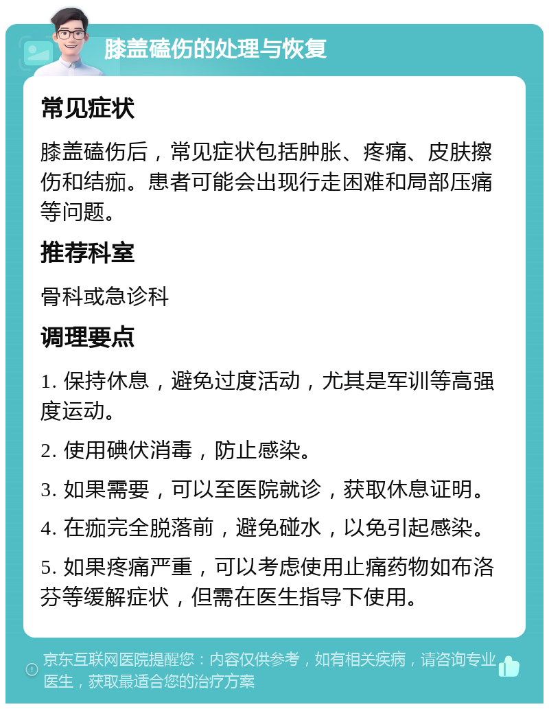 膝盖磕伤的处理与恢复 常见症状 膝盖磕伤后，常见症状包括肿胀、疼痛、皮肤擦伤和结痂。患者可能会出现行走困难和局部压痛等问题。 推荐科室 骨科或急诊科 调理要点 1. 保持休息，避免过度活动，尤其是军训等高强度运动。 2. 使用碘伏消毒，防止感染。 3. 如果需要，可以至医院就诊，获取休息证明。 4. 在痂完全脱落前，避免碰水，以免引起感染。 5. 如果疼痛严重，可以考虑使用止痛药物如布洛芬等缓解症状，但需在医生指导下使用。