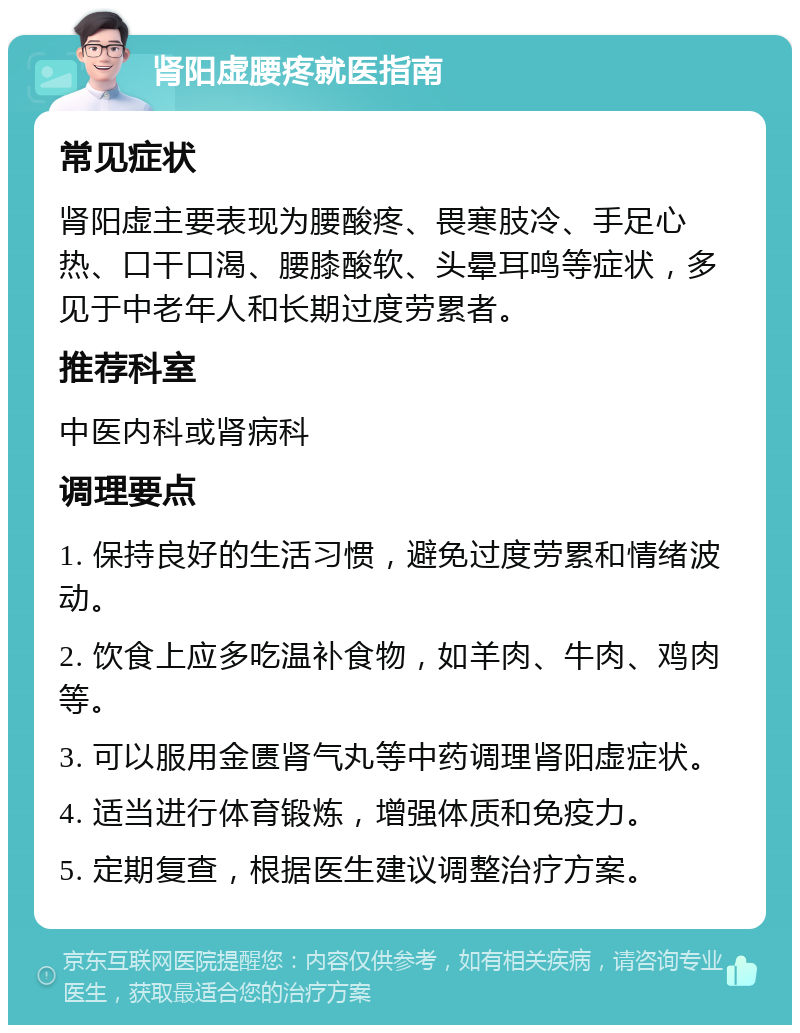 肾阳虚腰疼就医指南 常见症状 肾阳虚主要表现为腰酸疼、畏寒肢冷、手足心热、口干口渴、腰膝酸软、头晕耳鸣等症状，多见于中老年人和长期过度劳累者。 推荐科室 中医内科或肾病科 调理要点 1. 保持良好的生活习惯，避免过度劳累和情绪波动。 2. 饮食上应多吃温补食物，如羊肉、牛肉、鸡肉等。 3. 可以服用金匮肾气丸等中药调理肾阳虚症状。 4. 适当进行体育锻炼，增强体质和免疫力。 5. 定期复查，根据医生建议调整治疗方案。