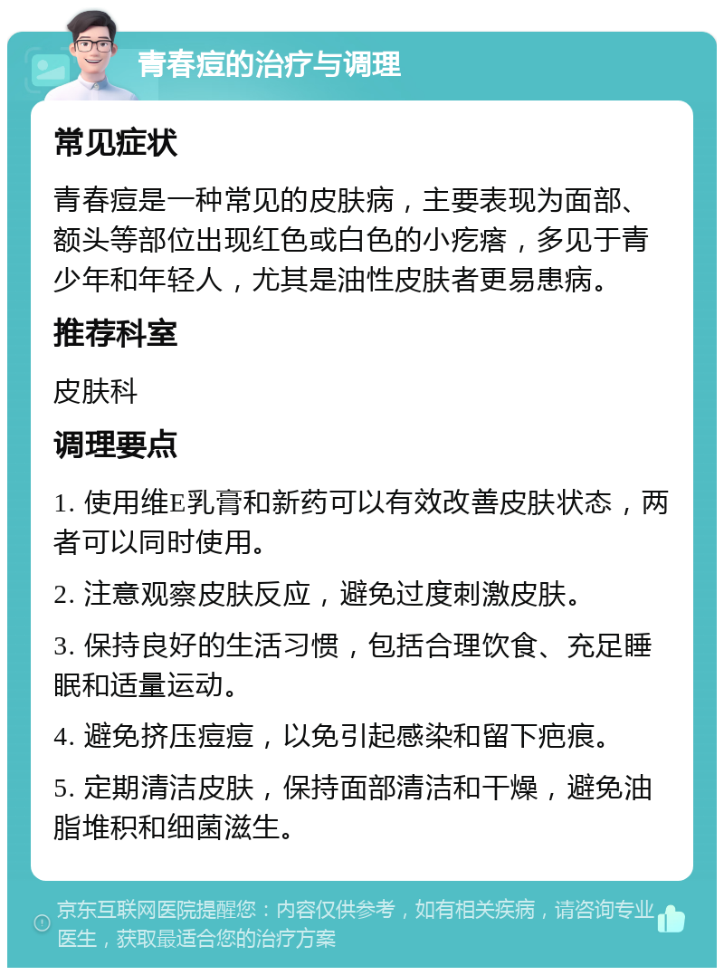 青春痘的治疗与调理 常见症状 青春痘是一种常见的皮肤病，主要表现为面部、额头等部位出现红色或白色的小疙瘩，多见于青少年和年轻人，尤其是油性皮肤者更易患病。 推荐科室 皮肤科 调理要点 1. 使用维E乳膏和新药可以有效改善皮肤状态，两者可以同时使用。 2. 注意观察皮肤反应，避免过度刺激皮肤。 3. 保持良好的生活习惯，包括合理饮食、充足睡眠和适量运动。 4. 避免挤压痘痘，以免引起感染和留下疤痕。 5. 定期清洁皮肤，保持面部清洁和干燥，避免油脂堆积和细菌滋生。